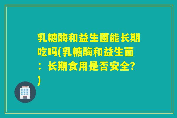 乳糖酶和益生菌能长期吃吗(乳糖酶和益生菌：长期食用是否安全？)