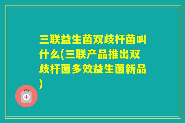 三联益生菌双歧杆菌叫什么(三联产品推出双歧杆菌多效益生菌新品) 三联益生菌双歧杆菌叫什么(三联产品推出双歧杆菌多效益生菌新品)