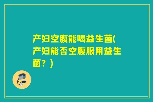 产妇空腹能喝益生菌(产妇能否空腹服用益生菌？)
