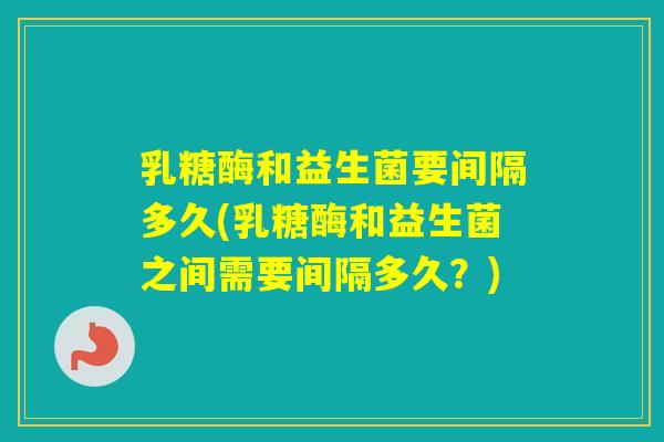 乳糖酶和益生菌要间隔多久(乳糖酶和益生菌之间需要间隔多久？)
