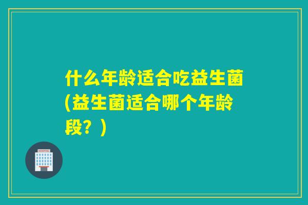 什么年龄适合吃益生菌(益生菌适合哪个年龄段？)