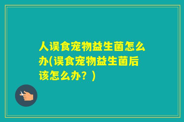 人误食宠物益生菌怎么办(误食宠物益生菌后该怎么办？)