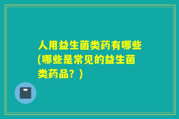 人用益生菌类药有哪些(哪些是常见的益生菌类药品？)
