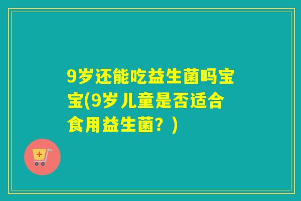 9岁还能吃益生菌吗宝宝(9岁儿童是否适合食用益生菌？)