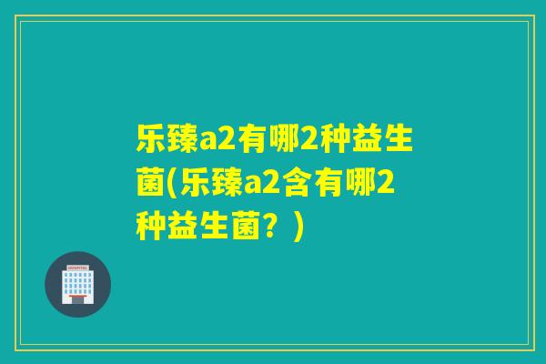 乐臻a2有哪2种益生菌(乐臻a2含有哪2种益生菌？)