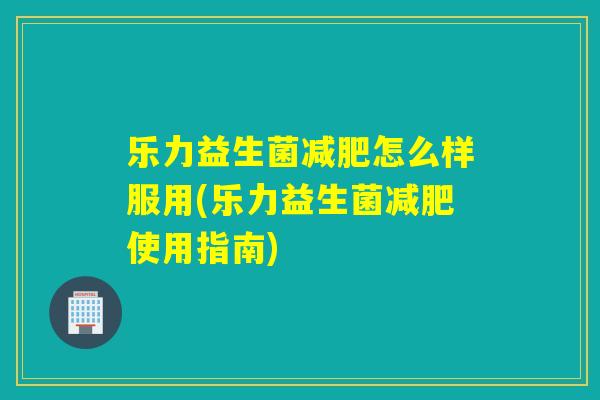 乐力益生菌怎么样服用(乐力益生菌使用指南) 乐力益生菌怎么样服用(乐力益生菌使用指南)