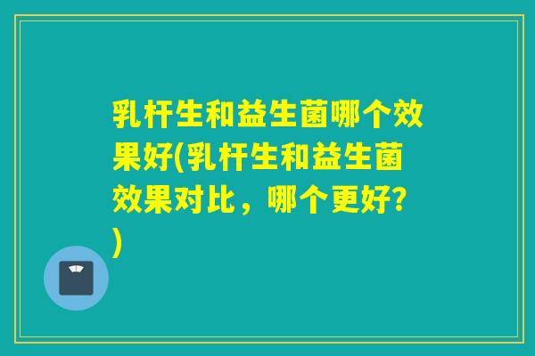 乳杆生和益生菌哪个效果好(乳杆生和益生菌效果对比,哪个更好?) 乳杆生和益生菌哪个效果好(乳杆生和益生菌效果对比,哪个更好?)