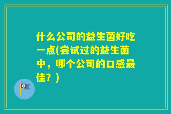 什么公司的益生菌好吃一点(尝试过的益生菌中，哪个公司的口感佳？)