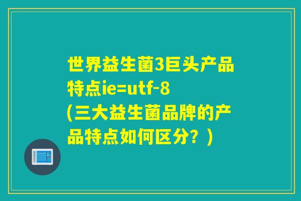 世界益生菌3巨头产品特点ie=utf-8(三大益生菌品牌的产品特点如何区分？)