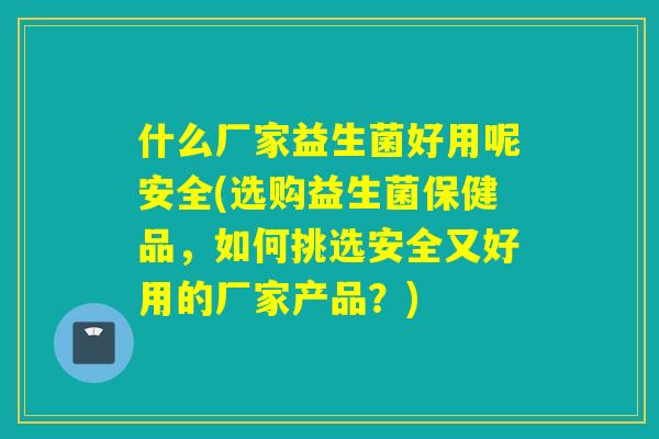 什么厂家益生菌好用呢安全(选购益生菌保健品，如何挑选安全又好用的厂家产品？)