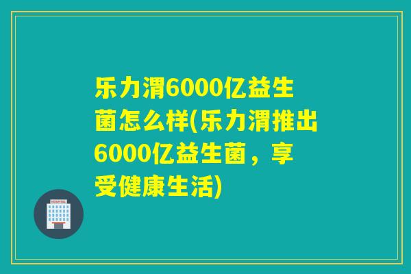 乐力渭6000亿益生菌怎么样(乐力渭推出6000亿益生菌，享受健康生活)