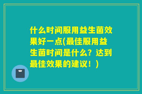 什么时间服用益生菌效果好一点(佳服用益生菌时间是什么？达到佳效果的建议！)