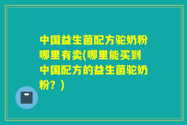 中国益生菌配方驼奶粉哪里有卖(哪里能买到中国配方的益生菌驼奶粉？)