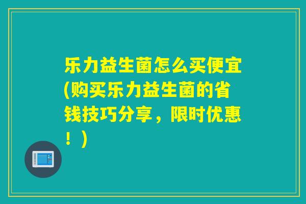 乐力益生菌怎么买便宜(购买乐力益生菌的省钱技巧分享，限时优惠！)