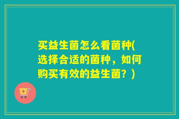 买益生菌怎么看菌种(选择合适的菌种，如何购买有效的益生菌？)