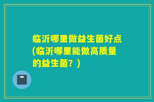 临沂哪里做益生菌好点(临沂哪里能做高质量的益生菌？)