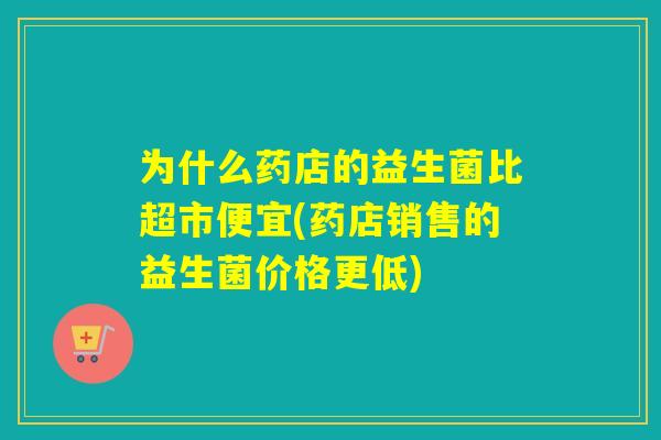 为什么药店的益生菌比超市便宜(药店销售的益生菌价格更低)