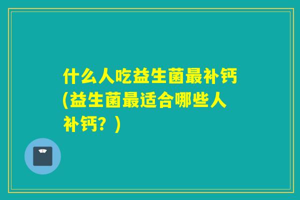 什么人吃益生菌补钙(益生菌适合哪些人补钙？)