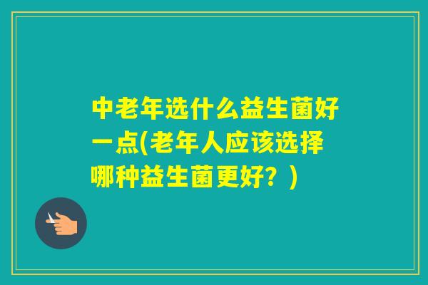 中老年选什么益生菌好一点(老年人应该选择哪种益生菌更好？)
