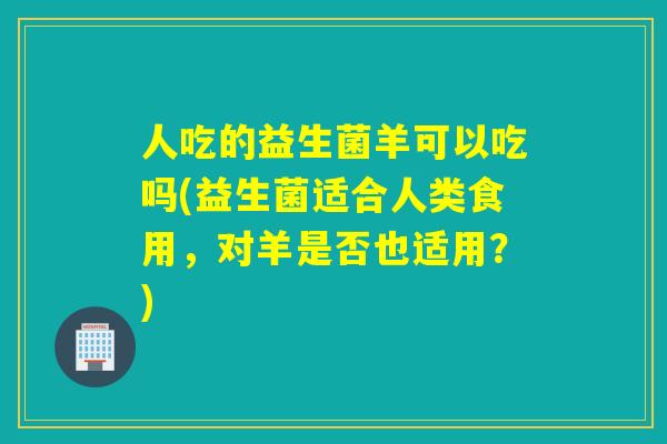 人吃的益生菌羊可以吃吗(益生菌适合人类食用，对羊是否也适用？)