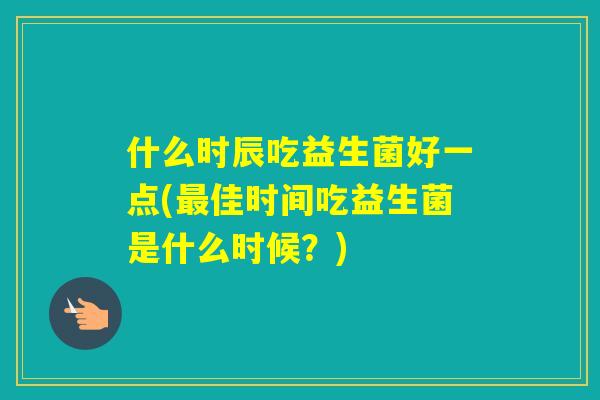 什么时辰吃益生菌好一点(佳时间吃益生菌是什么时候?) 什么时辰吃益生菌好一点(佳时间吃益生菌是什么时候?)