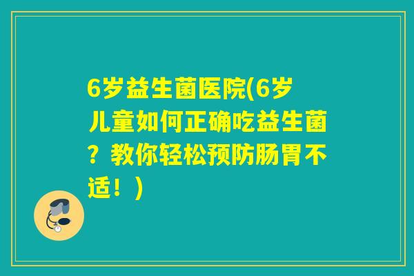 6岁益生菌医院(6岁儿童如何正确吃益生菌?教你轻松肠胃不适!) 6岁益生菌医院(6岁儿童如何正确吃益生菌?教你轻松肠胃不适!)