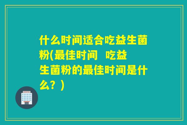 什么时间适合吃益生菌粉(佳时间  吃益生菌粉的佳时间是什么？)