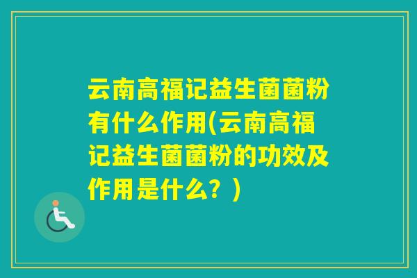 云南高福记益生菌菌粉有什么作用(云南高福记益生菌菌粉的功效及作用是什么？)