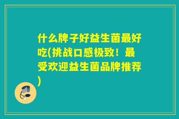 什么牌子好益生菌好吃(挑战口感极致!受欢迎益生菌品牌推荐) 什么牌子好益生菌好吃(挑战口感极致!受欢迎益生菌品牌推荐)