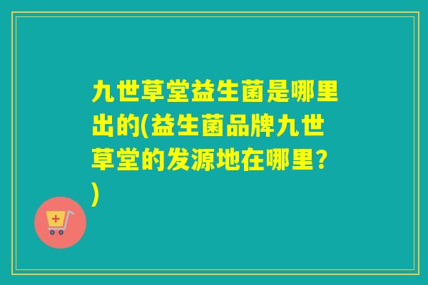 九世草堂益生菌是哪里出的(益生菌品牌九世草堂的发源地在哪里?) 九世草堂益生菌是哪里出的(益生菌品牌九世草堂的发源地在哪里?)