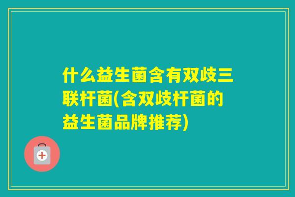 什么益生菌含有双歧三联杆菌(含双歧杆菌的益生菌品牌推荐) 什么益生菌含有双歧三联杆菌(含双歧杆菌的益生菌品牌推荐)
