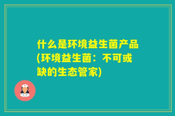 什么是环境益生菌产品(环境益生菌:不可或缺的生态管家) 什么是环境益生菌产品(环境益生菌:不可或缺的生态管家)