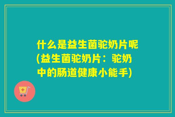 什么是益生菌驼奶片呢(益生菌驼奶片:驼奶中的肠道健康小能手) 什么是益生菌驼奶片呢(益生菌驼奶片:驼奶中的肠道健康小能手)