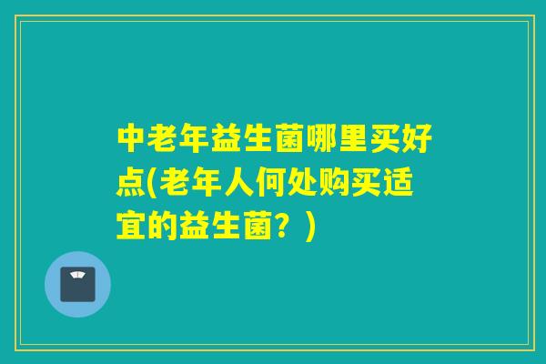 中老年益生菌哪里买好点(老年人何处购买适宜的益生菌?) 中老年益生菌哪里买好点(老年人何处购买适宜的益生菌?)