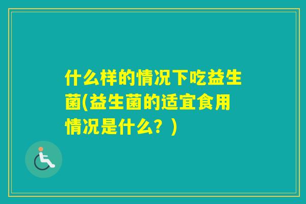 什么样的情况下吃益生菌(益生菌的适宜食用情况是什么?) 什么样的情况下吃益生菌(益生菌的适宜食用情况是什么?)