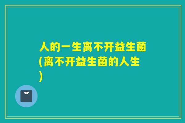 人的一生离不开益生菌(离不开益生菌的人生) 人的一生离不开益生菌(离不开益生菌的人生)