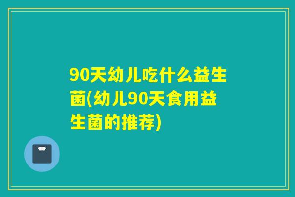 90天幼儿吃什么益生菌(幼儿90天食用益生菌的推荐)