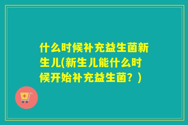 什么时候补充益生菌新生儿(新生儿能什么时候开始补充益生菌？)