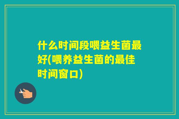 什么时间段喂益生菌好(喂养益生菌的佳时间窗口)