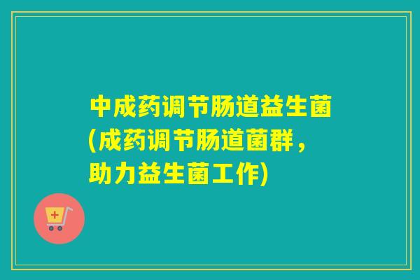 中成药调节肠道益生菌(成药调节肠道菌群,助力益生菌工作) 中成药调节肠道益生菌(成药调节肠道菌群,助力益生菌工作)
