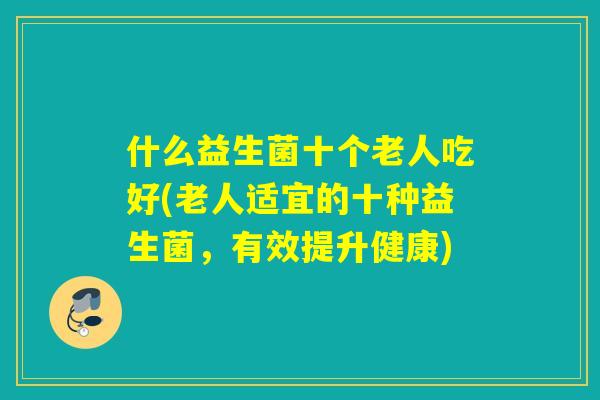 什么益生菌十个老人吃好(老人适宜的十种益生菌，有效提升健康)