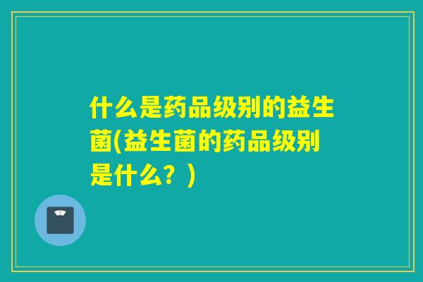 什么是药品级别的益生菌(益生菌的药品级别是什么？)