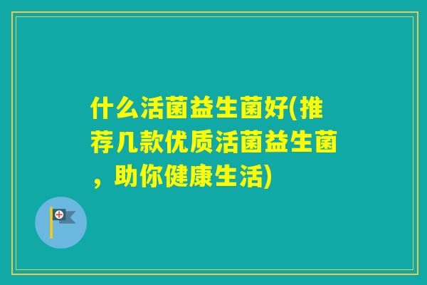什么活菌益生菌好(推荐几款优质活菌益生菌,助你健康生活) 什么活菌益生菌好(推荐几款优质活菌益生菌,助你健康生活)