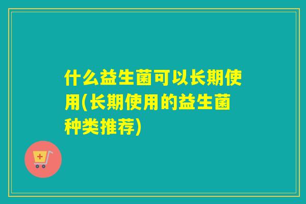 什么益生菌可以长期使用(长期使用的益生菌种类推荐) 什么益生菌可以长期使用(长期使用的益生菌种类推荐)