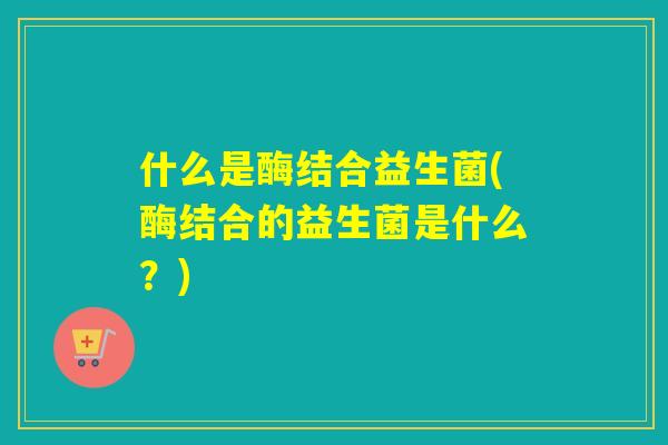 什么是酶结合益生菌(酶结合的益生菌是什么？)