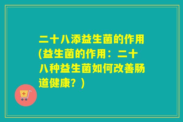 二十八添益生菌的作用(益生菌的作用:二十八种益生菌如何改善肠道健康?) 二十八添益生菌的作用(益生菌的作用:二十八种益生菌如何改善肠道健康?)