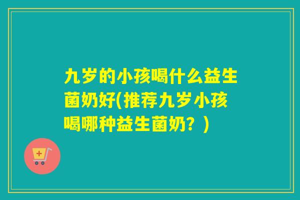 九岁的小孩喝什么益生菌奶好(推荐九岁小孩喝哪种益生菌奶？)