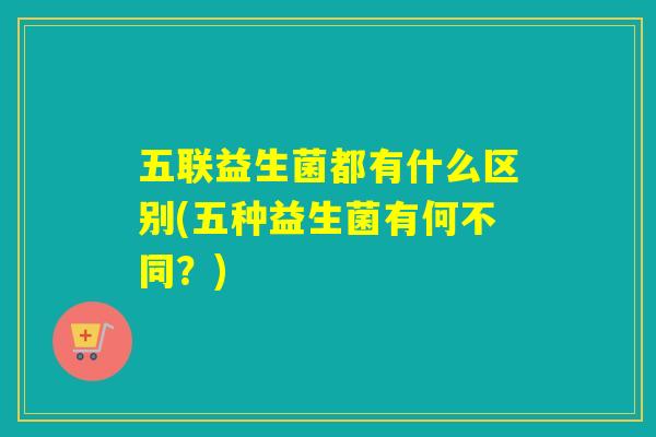五联益生菌都有什么区别(五种益生菌有何不同？)
