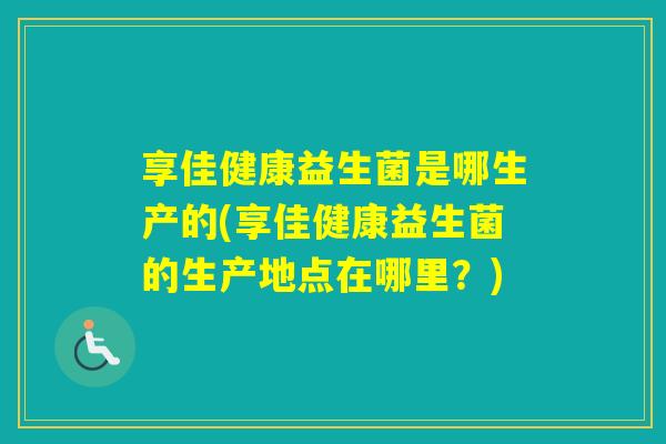 享佳健康益生菌是哪生产的(享佳健康益生菌的生产地点在哪里？)