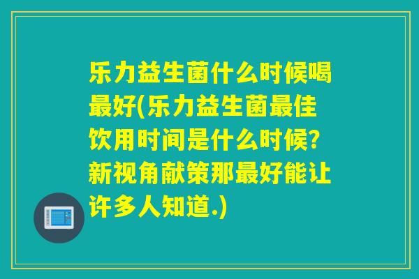 乐力益生菌什么时候喝好(乐力益生菌佳饮用时间是什么时候？新视角献策那好能让许多人知道.)